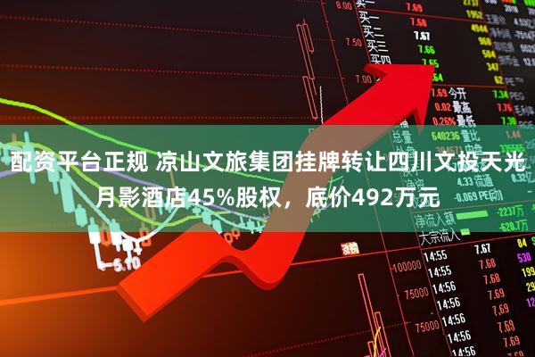 配资平台正规 凉山文旅集团挂牌转让四川文投天光月影酒店45%股权，底价492万元