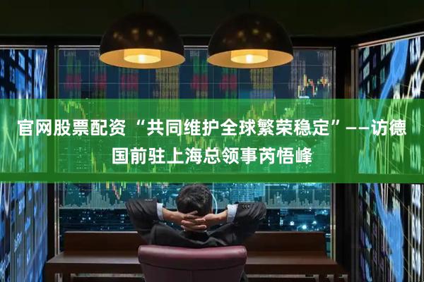 官网股票配资 “共同维护全球繁荣稳定”——访德国前驻上海总领事芮悟峰