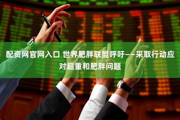 配资网官网入口 世界肥胖联盟呼吁——采取行动应对超重和肥胖问题
