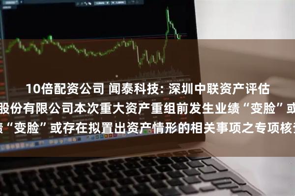 10倍配资公司 闻泰科技: 深圳中联资产评估有限公司关于闻泰科技股份有限公司本次重大资产重组前发生业绩“变脸”或存在拟置出资产情形的相关事项之专项核查意见内容摘要