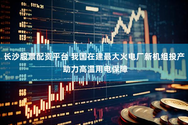 长沙股票配资平台 我国在建最大火电厂新机组投产 助力高温用电保障