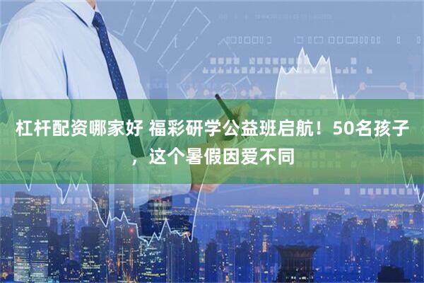 杠杆配资哪家好 福彩研学公益班启航！50名孩子，这个暑假因爱不同
