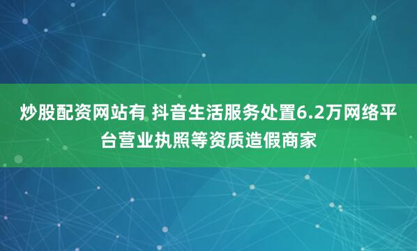 炒股配资网站有 抖音生活服务处置6.2万网络平台营业执照等资质造假商家