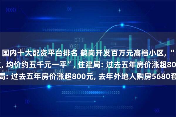 国内十大配资平台排名 鹤岗开发百万元高档小区, “以小高层和小洋房为主, 均价约五千元一平”, 住建局: 过去五年房价涨超800元, 去年外地人购房5680套
