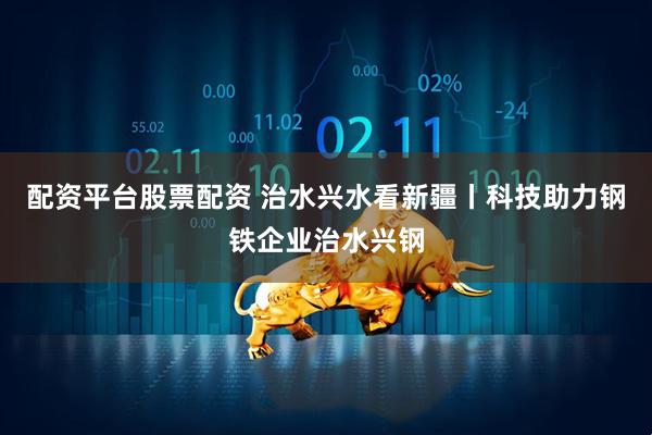 配资平台股票配资 治水兴水看新疆丨科技助力钢铁企业治水兴钢