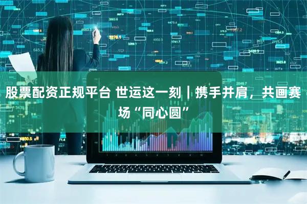 股票配资正规平台 世运这一刻｜携手并肩，共画赛场“同心圆”