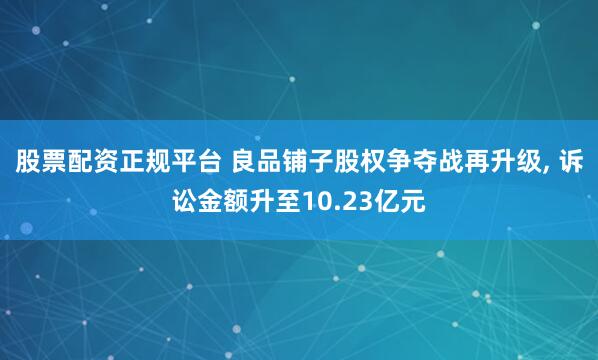 股票配资正规平台 良品铺子股权争夺战再升级, 诉讼金额升至10.23亿元