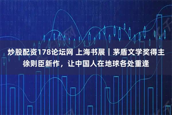 炒股配资178论坛网 上海书展｜茅盾文学奖得主徐则臣新作，让中国人在地球各处重逢