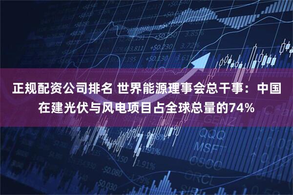 正规配资公司排名 世界能源理事会总干事：中国在建光伏与风电项目占全球总量的74%
