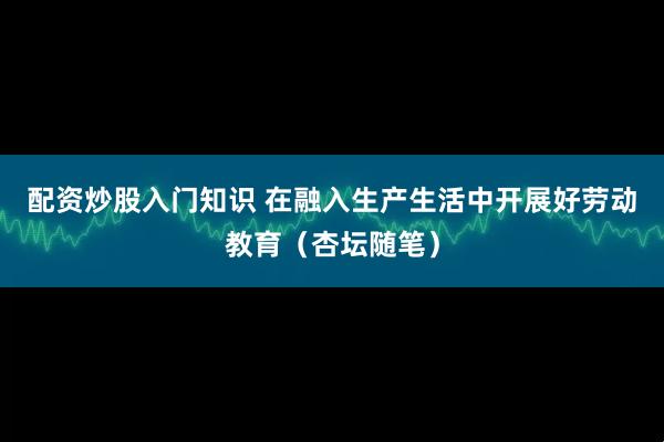 配资炒股入门知识 在融入生产生活中开展好劳动教育（杏坛随笔）