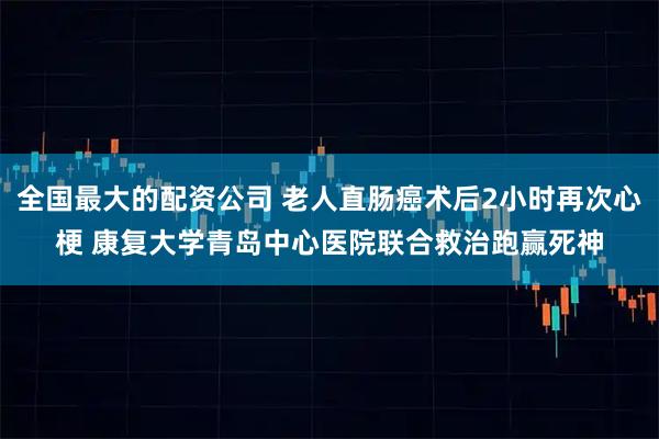 全国最大的配资公司 老人直肠癌术后2小时再次心梗 康复大学青岛中心医院联合救治跑赢死神