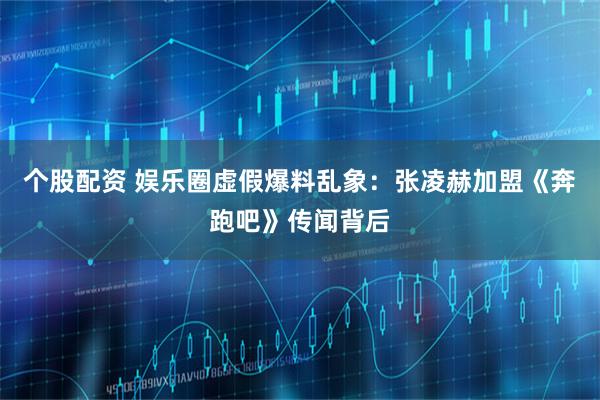个股配资 娱乐圈虚假爆料乱象：张凌赫加盟《奔跑吧》传闻背后
