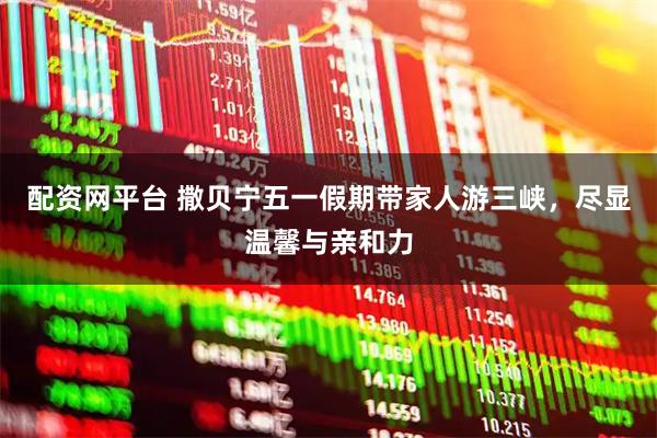 配资网平台 撒贝宁五一假期带家人游三峡，尽显温馨与亲和力
