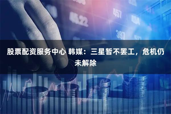 股票配资服务中心 韩媒:三星暂不罢工,危机仍未解除