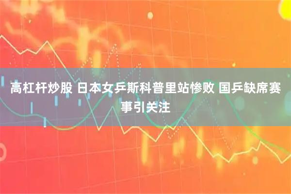 高杠杆炒股 日本女乒斯科普里站惨败 国乒缺席赛事引关注