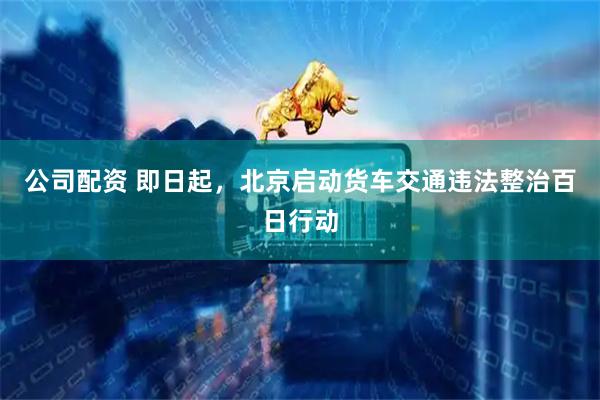 公司配资 即日起,北京启动货车交通违法整治百日行动