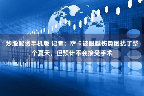 炒股配资手机版 记者：萨卡被跟腱伤势困扰了整个夏天，但预计不会接受手术