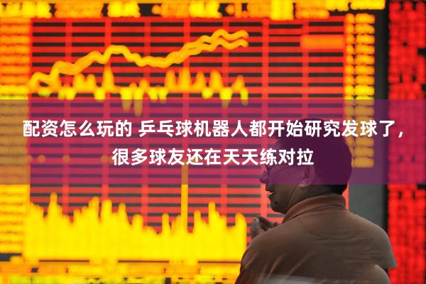 配资怎么玩的 乒乓球机器人都开始研究发球了，很多球友还在天天练对拉