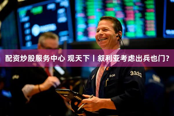 配资炒股服务中心 观天下丨叙利亚考虑出兵也门？